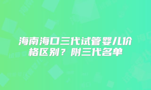 海南海口三代试管婴儿价格区别?附三代名单