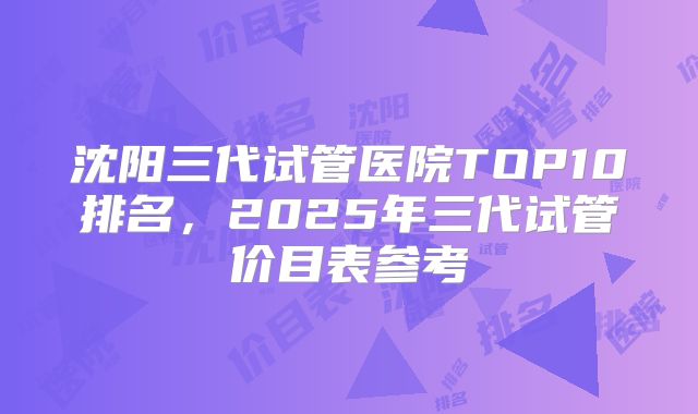 沈阳三代试管医院TOP10排名,2025年三代试管价目表参考