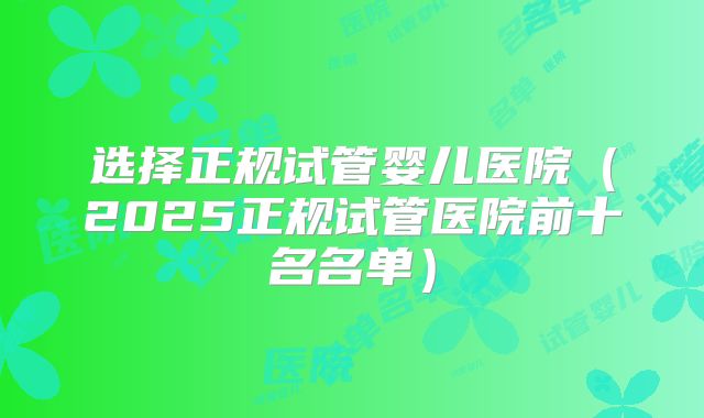 选择正规试管婴儿医院(2025正规试管医院前十名名单)