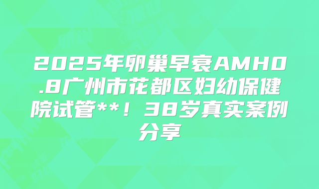2025年卵巢早衰AMH0.8广州市花都区妇幼保健院试管**！38岁真实案例分享