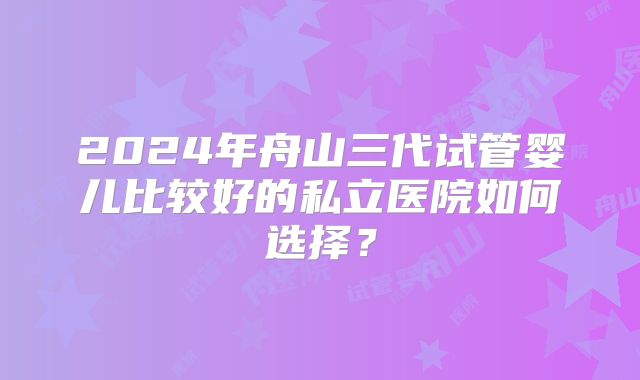 2024年舟山三代试管婴儿比较好的私立医院如何选择?