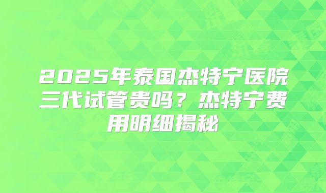 2025年泰国杰特宁医院三代试管贵吗?杰特宁费用明细揭秘