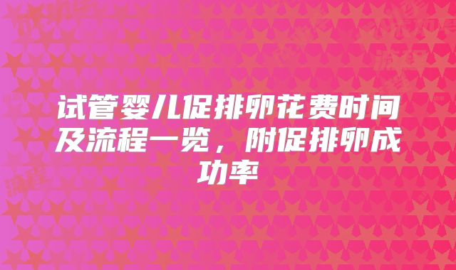 试管婴儿促排卵花费时间及流程一览,附促排卵成功率