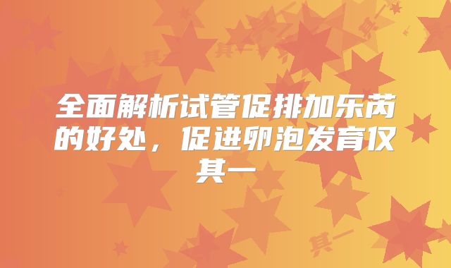 全面解析试管促排加乐芮的好处,促进卵泡发育仅其一