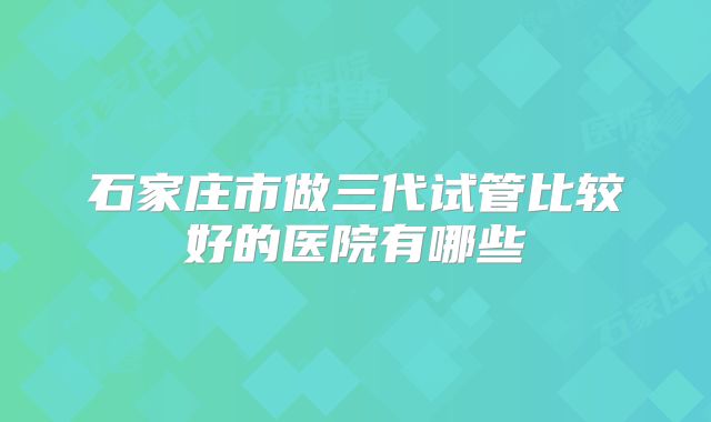 石家庄市做三代试管比较好的医院有哪些