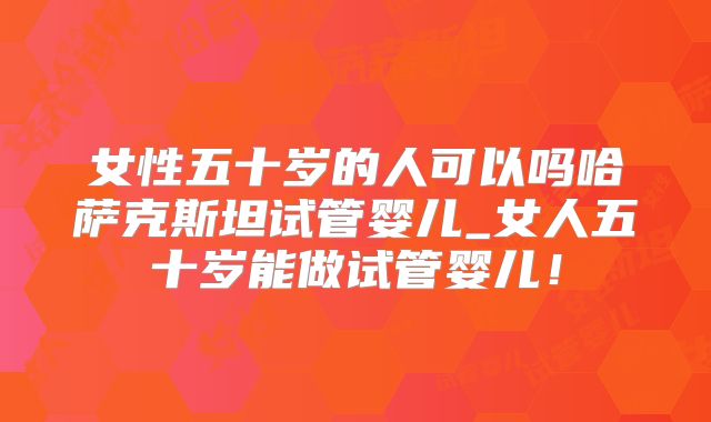 女性五十岁的人可以吗哈萨克斯坦试管婴儿_女人五十岁能做试管婴儿！