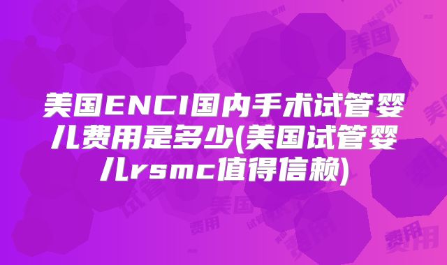 美国ENCI国内手术试管婴儿费用是多少(美国试管婴儿rsmc值得信赖)