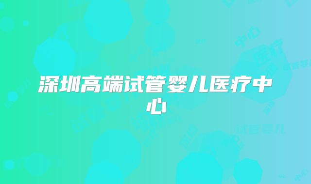深圳高端试管婴儿医疗中心