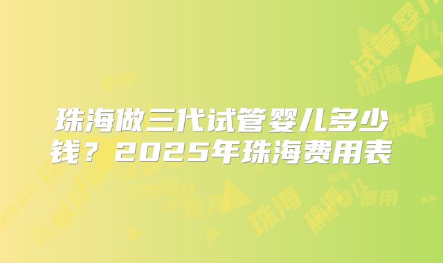 珠海做三代试管婴儿多少钱？2025年珠海费用表
