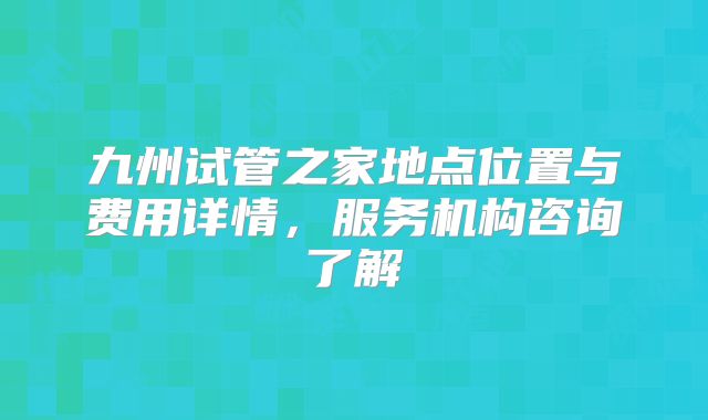 九州试管之家地点位置与费用详情,服务机构咨询了解