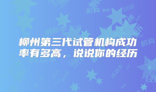 柳州第三代试管机构成功率有多高,说说你的经历