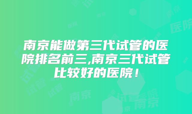 南京能做第三代试管的医院排名前三,南京三代试管比较好的医院!