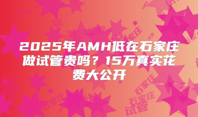 2025年AMH低在石家庄做试管贵吗?15万真实花费大公开