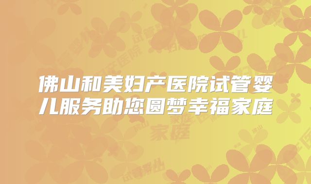 佛山和美妇产医院试管婴儿服务助您圆梦幸福家庭