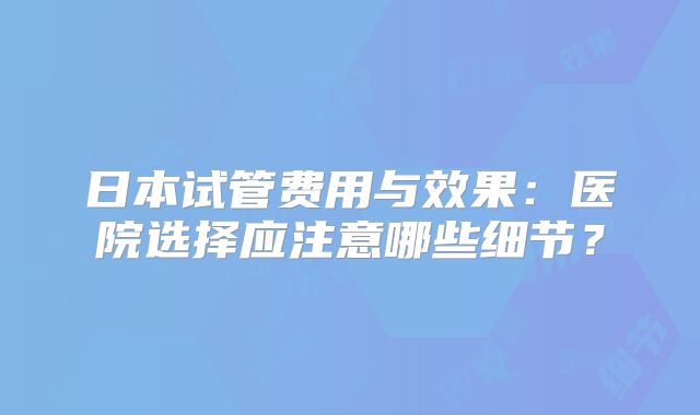 日本试管费用与效果:医院选择应注意哪些细节?