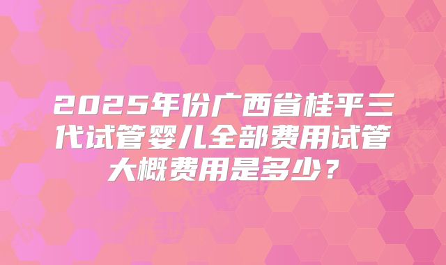 2025年份广西省桂平三代试管婴儿全部费用试管大概费用是多少?