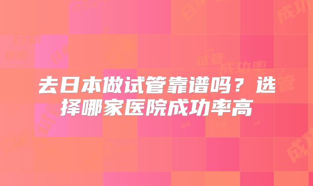 去日本做试管靠谱吗？选择哪家医院成功率高