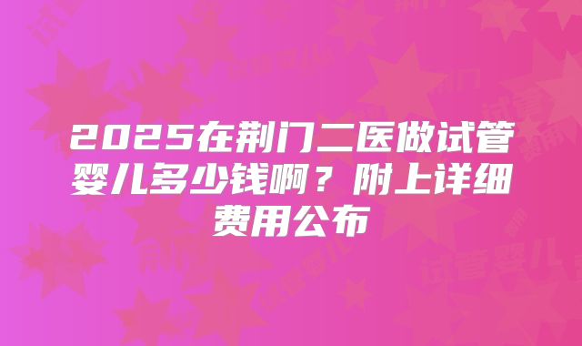 2025在荆门二医做试管婴儿多少钱啊?附上详细费用公布