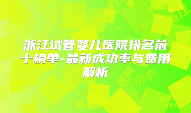 浙江试管婴儿医院排名前十榜单-最新成功率与费用解析