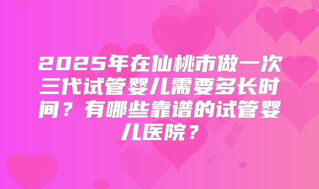 2025年在仙桃市做一次三代试管婴儿需要多长时间？有哪些靠谱的试管婴儿医院？