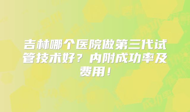 吉林哪个医院做第三代试管技术好?内附成功率及费用!