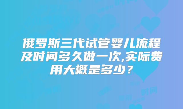 俄罗斯三代试管婴儿流程及时间多久做一次,实际费用大概是多少?