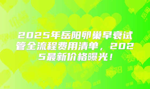 2025年岳阳卵巢早衰试管全流程费用清单,2025最新价格曝光!