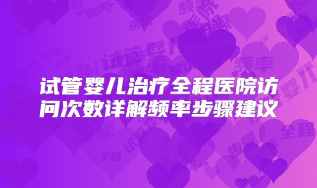 试管婴儿治疗全程医院访问次数详解频率步骤建议