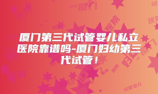 厦门第三代试管婴儿私立医院靠谱吗-厦门妇幼第三代试管!