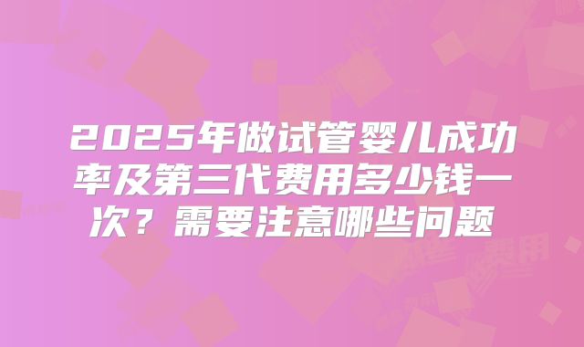 2025年做试管婴儿成功率及第三代费用多少钱一次?需要注意哪些问题