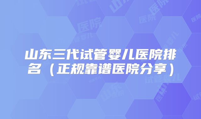 山东三代试管婴儿医院排名(正规靠谱医院分享)