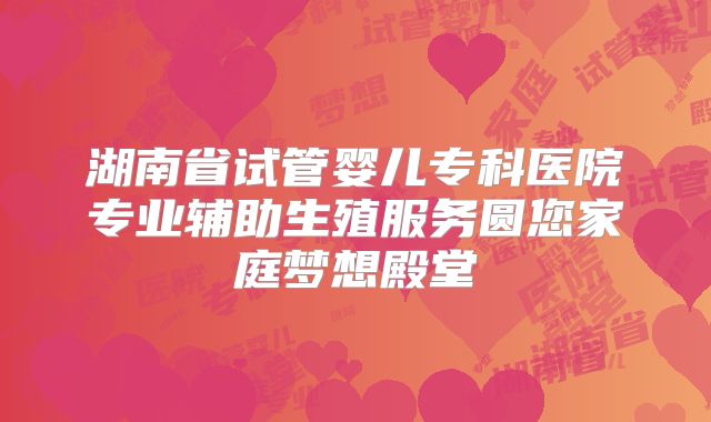 湖南省试管婴儿专科医院专业辅助生殖服务圆您家庭梦想殿堂