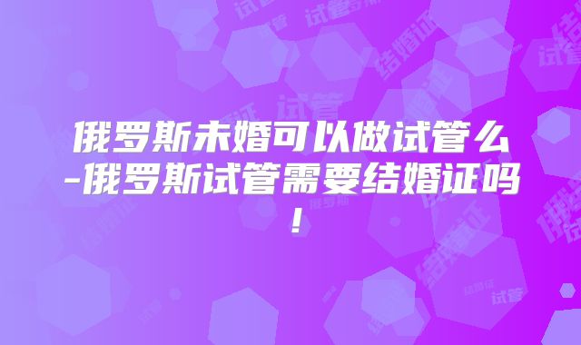 俄罗斯未婚可以做试管么-俄罗斯试管需要结婚证吗!