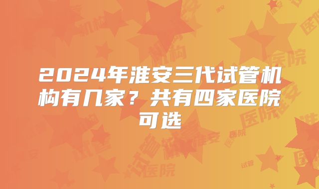 2024年淮安三代试管机构有几家?共有四家医院可选