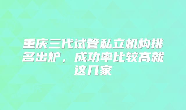 重庆三代试管私立机构排名出炉，成功率比较高就这几家