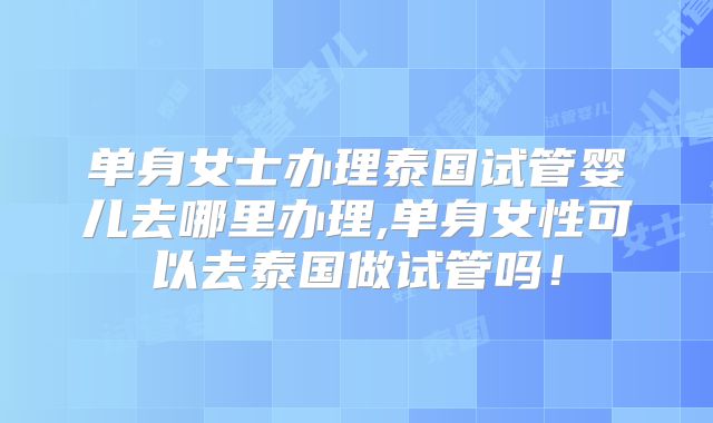 单身女士办理泰国试管婴儿去哪里办理,单身女性可以去泰国做试管吗!