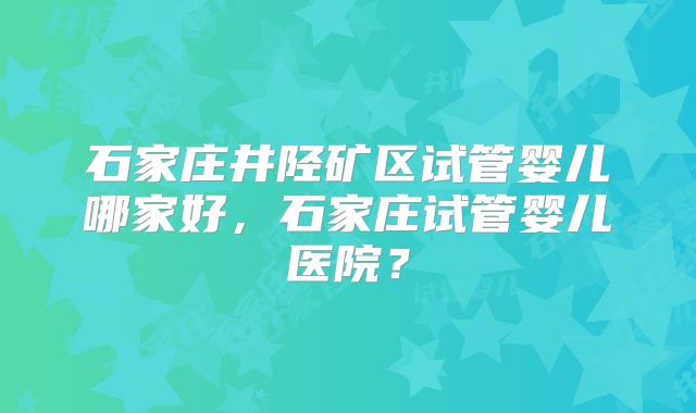 石家庄井陉矿区试管婴儿哪家好，石家庄试管婴儿医院？