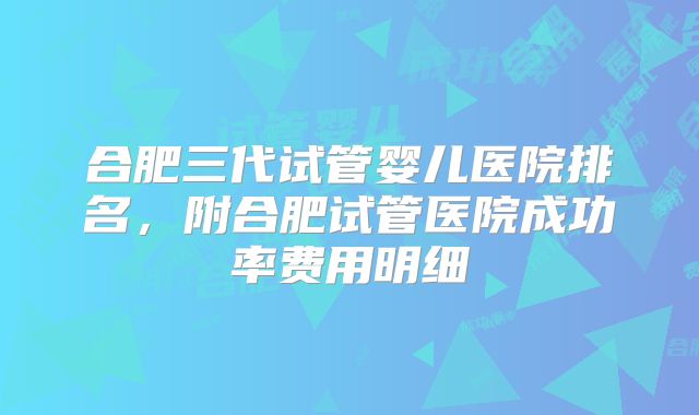 合肥三代试管婴儿医院排名,附合肥试管医院成功率费用明细