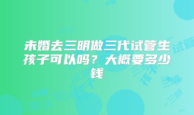 未婚去三明做三代试管生孩子可以吗?大概要多少钱