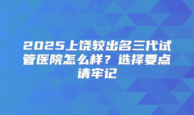 2025上饶较出名三代试管医院怎么样？选择要点请牢记