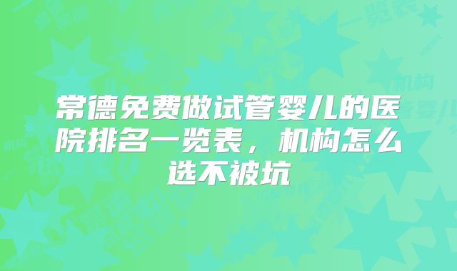 常德免费做试管婴儿的医院排名一览表,机构怎么选不被坑