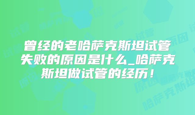 曾经的老哈萨克斯坦试管失败的原因是什么_哈萨克斯坦做试管的经历!