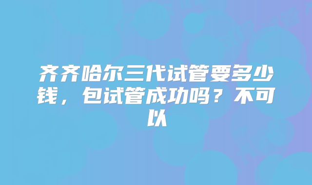 齐齐哈尔三代试管要多少钱,包试管成功吗?不可以