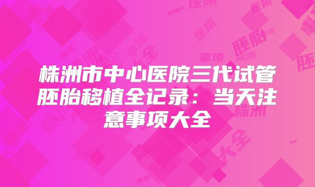 株洲市中心医院三代试管胚胎移植全记录:当天注意事项大全