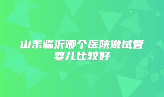 山东临沂哪个医院做试管婴儿比较好