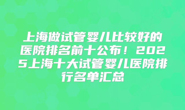上海做试管婴儿比较好的医院排名前十公布！2025上海十大试管婴儿医院排行名单汇总