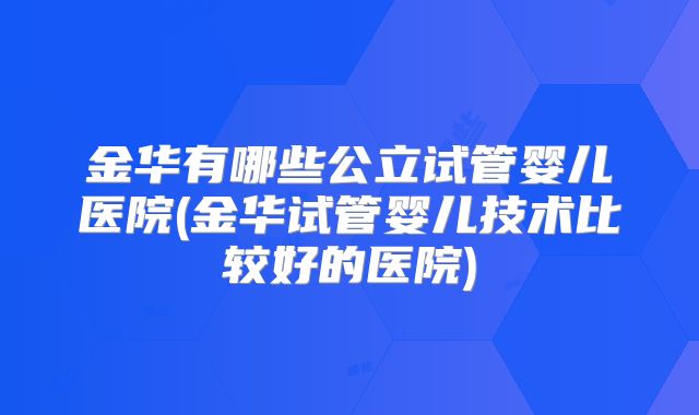 金华有哪些公立试管婴儿医院(金华试管婴儿技术比较好的医院)