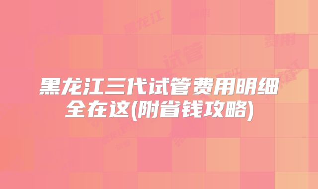 黑龙江三代试管费用明细全在这(附省钱攻略)