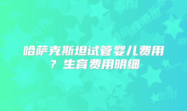 哈萨克斯坦试管婴儿费用?生育费用明细