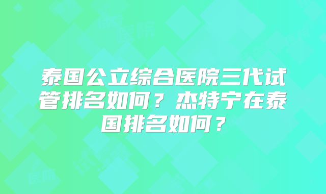 泰国公立综合医院三代试管排名如何？杰特宁在泰国排名如何？